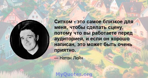 Ситком - это самое близкое для меня, чтобы сделать сцену, потому что вы работаете перед аудиторией, и если он хорошо написан, это может быть очень приятно.