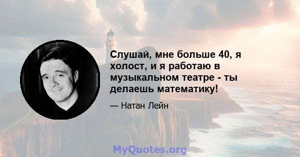 Слушай, мне больше 40, я холост, и я работаю в музыкальном театре - ты делаешь математику!