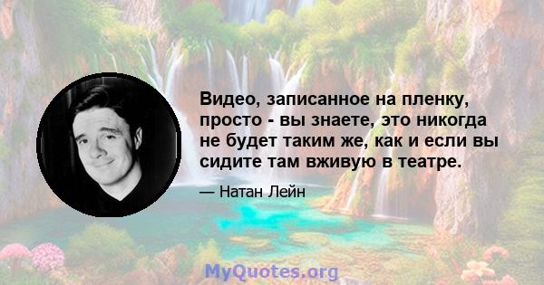 Видео, записанное на пленку, просто - вы знаете, это никогда не будет таким же, как и если вы сидите там вживую в театре.