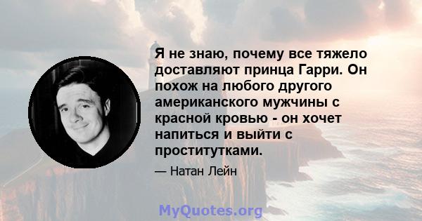 Я не знаю, почему все тяжело доставляют принца Гарри. Он похож на любого другого американского мужчины с красной кровью - он хочет напиться и выйти с проститутками.