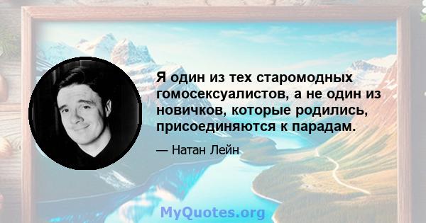 Я один из тех старомодных гомосексуалистов, а не один из новичков, которые родились, присоединяются к парадам.