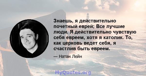 Знаешь, я действительно почетный еврей; Все лучшие люди. Я действительно чувствую себя евреем, хотя я католик. То, как церковь ведет себя, я счастлив быть евреем.