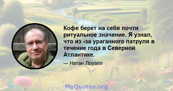 Кофе берет на себя почти ритуальное значение. Я узнал, что из -за ураганного патруля в течение года в Северной Атлантике.