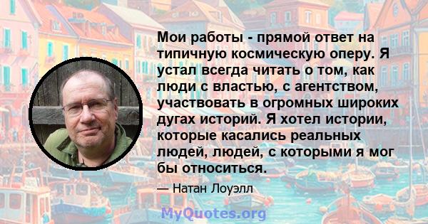 Мои работы - прямой ответ на типичную космическую оперу. Я устал всегда читать о том, как люди с властью, с агентством, участвовать в огромных широких дугах историй. Я хотел истории, которые касались реальных людей,