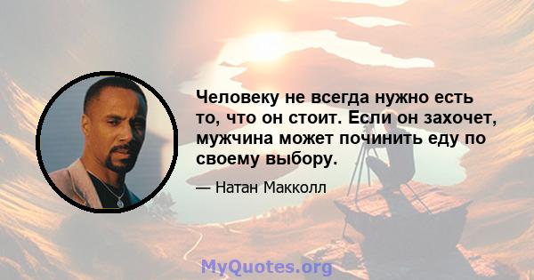 Человеку не всегда нужно есть то, что он стоит. Если он захочет, мужчина может починить еду по своему выбору.