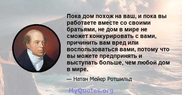 Пока дом похож на ваш, и пока вы работаете вместе со своими братьями, не дом в мире не сможет конкурировать с вами, причинить вам вред или воспользоваться вами, потому что вы можете предпринять и выступать больше, чем