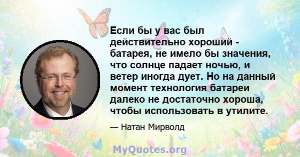 Если бы у вас был действительно хороший - батарея, не имело бы значения, что солнце падает ночью, и ветер иногда дует. Но на данный момент технология батареи далеко не достаточно хороша, чтобы использовать в утилите.