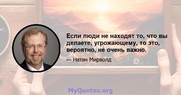 Если люди не находят то, что вы делаете, угрожающему, то это, вероятно, не очень важно.