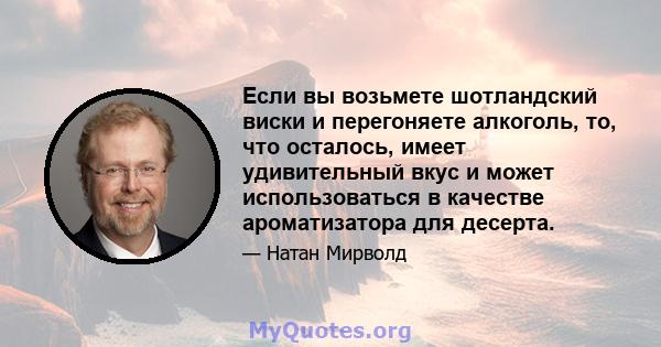 Если вы возьмете шотландский виски и перегоняете алкоголь, то, что осталось, имеет удивительный вкус и может использоваться в качестве ароматизатора для десерта.