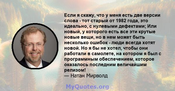 Если я скажу, что у меня есть две версии слова - тот старый от 1982 года, это идеально, с нулевыми дефектами; Или новый, у которого есть все эти крутые новые вещи, но в нем может быть несколько ошибок - люди всегда