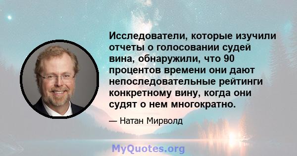 Исследователи, которые изучили отчеты о голосовании судей вина, обнаружили, что 90 процентов времени они дают непоследовательные рейтинги конкретному вину, когда они судят о нем многократно.