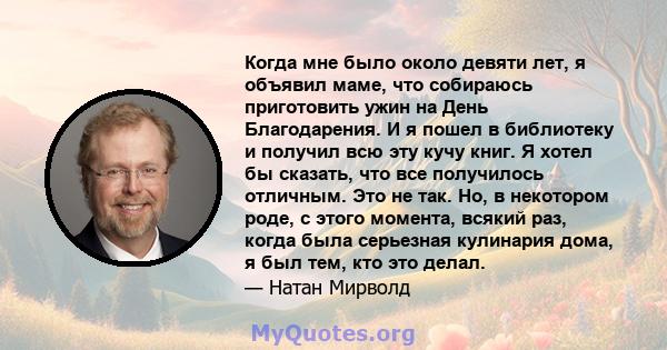 Когда мне было около девяти лет, я объявил маме, что собираюсь приготовить ужин на День Благодарения. И я пошел в библиотеку и получил всю эту кучу книг. Я хотел бы сказать, что все получилось отличным. Это не так. Но,