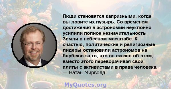 Люди становятся капризными, когда вы ловите их пузырь. Со временем достижения в астрономии неуклонно усилили полное незначительность Земли в небесном масштабе. К счастью, политические и религиозные лидеры остановили