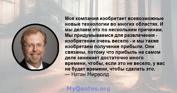 Моя компания изобретает всевозможные новые технологии во многих областях. И мы делаем это по нескольким причинам. Мы придумываемся для развлечения - изобретение очень весело - и мы также изобретаем получение прибыли.