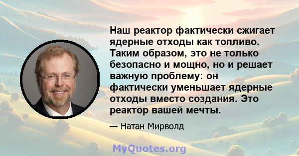 Наш реактор фактически сжигает ядерные отходы как топливо. Таким образом, это не только безопасно и мощно, но и решает важную проблему: он фактически уменьшает ядерные отходы вместо создания. Это реактор вашей мечты.