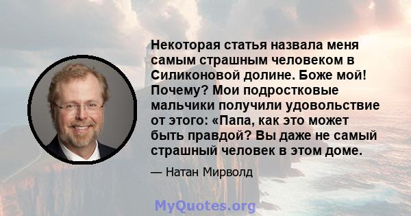 Некоторая статья назвала меня самым страшным человеком в Силиконовой долине. Боже мой! Почему? Мои подростковые мальчики получили удовольствие от этого: «Папа, как это может быть правдой? Вы даже не самый страшный