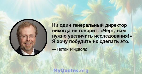 Ни один генеральный директор никогда не говорит: «Черт, нам нужно увеличить исследования!» Я хочу побудить их сделать это.