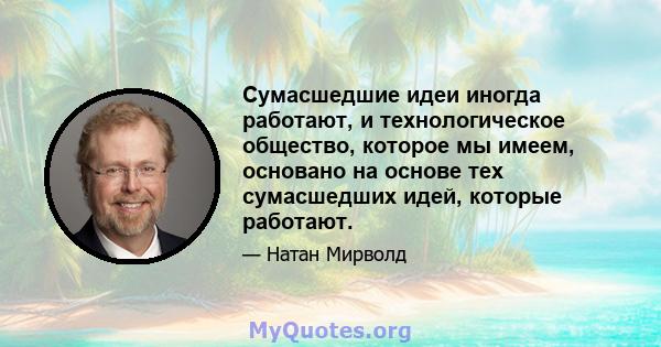 Сумасшедшие идеи иногда работают, и технологическое общество, которое мы имеем, основано на основе тех сумасшедших идей, которые работают.