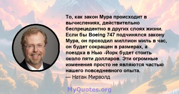 То, как закон Мура происходит в вычислениях, действительно беспрецедентно в других слоях жизни. Если бы Boeing 747 подчинялся закону Мура, он проходил миллион миль в час, он будет сокращен в размерах, а поездка в Нью