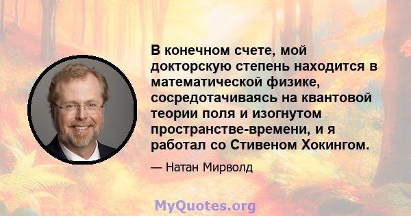 В конечном счете, мой докторскую степень находится в математической физике, сосредотачиваясь на квантовой теории поля и изогнутом пространстве-времени, и я работал со Стивеном Хокингом.