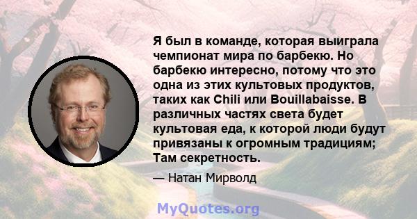 Я был в команде, которая выиграла чемпионат мира по барбекю. Но барбекю интересно, потому что это одна из этих культовых продуктов, таких как Chili или Bouillabaisse. В различных частях света будет культовая еда, к