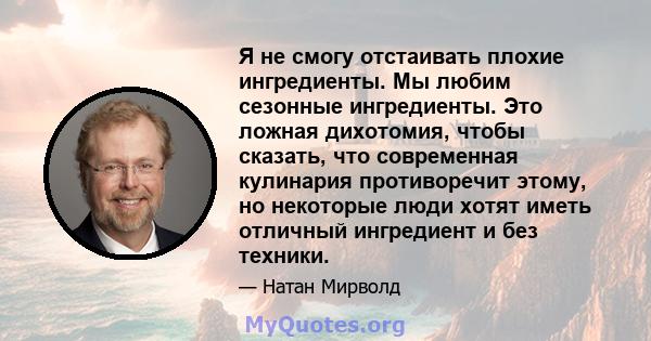 Я не смогу отстаивать плохие ингредиенты. Мы любим сезонные ингредиенты. Это ложная дихотомия, чтобы сказать, что современная кулинария противоречит этому, но некоторые люди хотят иметь отличный ингредиент и без техники.