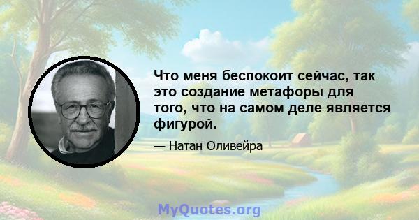 Что меня беспокоит сейчас, так это создание метафоры для того, что на самом деле является фигурой.