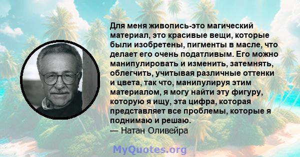 Для меня живопись-это магический материал, это красивые вещи, которые были изобретены, пигменты в масле, что делает его очень податливым. Его можно манипулировать и изменить, затемнять, облегчить, учитывая различные