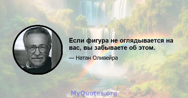 Если фигура не оглядывается на вас, вы забываете об этом.