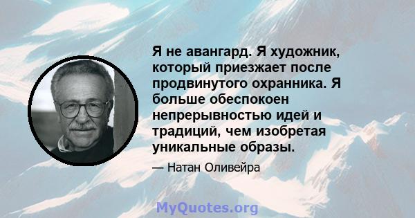 Я не авангард. Я художник, который приезжает после продвинутого охранника. Я больше обеспокоен непрерывностью идей и традиций, чем изобретая уникальные образы.