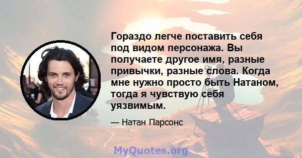 Гораздо легче поставить себя под видом персонажа. Вы получаете другое имя, разные привычки, разные слова. Когда мне нужно просто быть Натаном, тогда я чувствую себя уязвимым.