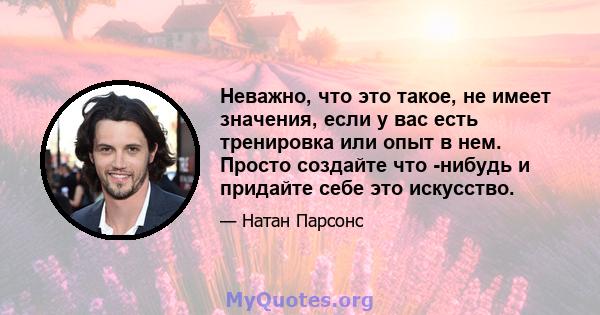 Неважно, что это такое, не имеет значения, если у вас есть тренировка или опыт в нем. Просто создайте что -нибудь и придайте себе это искусство.