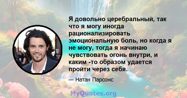 Я довольно церебральный, так что я могу иногда рационализировать эмоциональную боль, но когда я не могу, тогда я начинаю чувствовать огонь внутри, и каким -то образом удается пройти через себя.