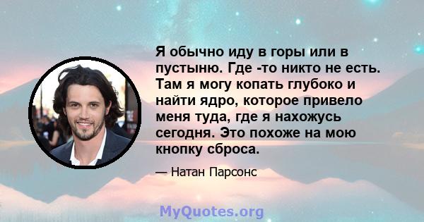 Я обычно иду в горы или в пустыню. Где -то никто не есть. Там я могу копать глубоко и найти ядро, которое привело меня туда, где я нахожусь сегодня. Это похоже на мою кнопку сброса.