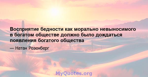 Восприятие бедности как морально невыносимого в богатом обществе должно было дождаться появления богатого общества