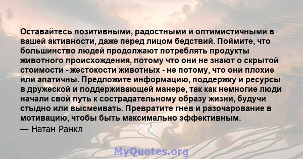 Оставайтесь позитивными, радостными и оптимистичными в вашей активности, даже перед лицом бедствий. Поймите, что большинство людей продолжают потреблять продукты животного происхождения, потому что они не знают о