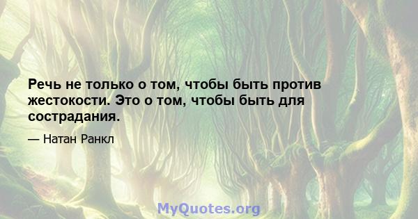 Речь не только о том, чтобы быть против жестокости. Это о том, чтобы быть для сострадания.