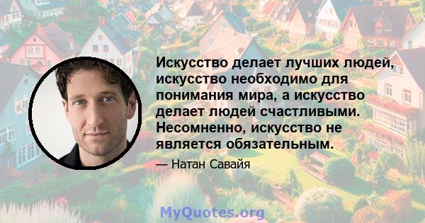 Искусство делает лучших людей, искусство необходимо для понимания мира, а искусство делает людей счастливыми. Несомненно, искусство не является обязательным.