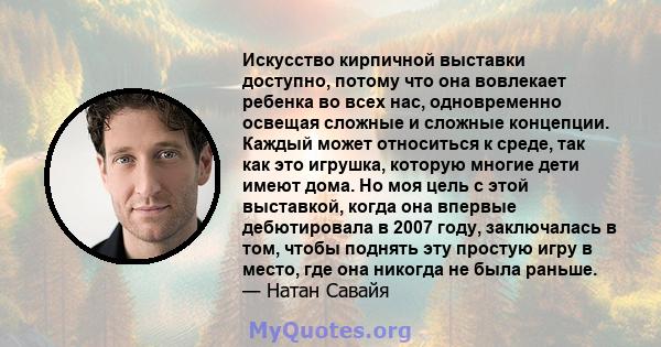 Искусство кирпичной выставки доступно, потому что она вовлекает ребенка во всех нас, одновременно освещая сложные и сложные концепции. Каждый может относиться к среде, так как это игрушка, которую многие дети имеют