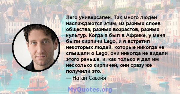 Лего универсален. Так много людей наслаждаются этим, из разных слоев общества, разных возрастов, разных культур. Когда я был в Африке, у меня были кирпичи Lego, и я встретил некоторых людей, которые никогда не слышали о 