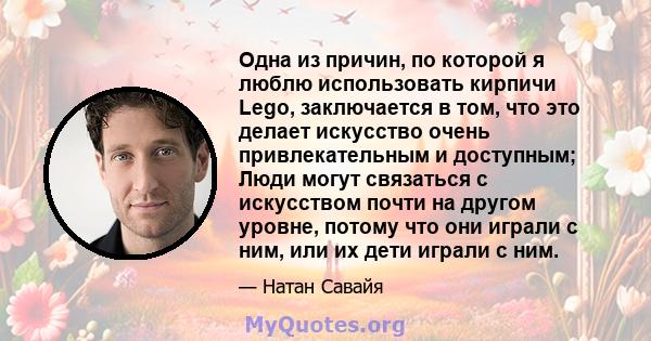 Одна из причин, по которой я люблю использовать кирпичи Lego, заключается в том, что это делает искусство очень привлекательным и доступным; Люди могут связаться с искусством почти на другом уровне, потому что они