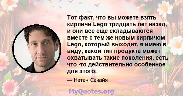 Тот факт, что вы можете взять кирпичи Lego тридцать лет назад, и они все еще складываются вместе с тем же новым кирпичом Lego, который выходит, я имею в виду, какой тип продукта может охватывать такие поколения, есть