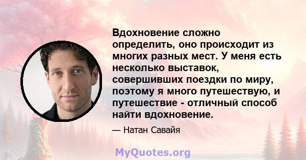 Вдохновение сложно определить, оно происходит из многих разных мест. У меня есть несколько выставок, совершивших поездки по миру, поэтому я много путешествую, и путешествие - отличный способ найти вдохновение.