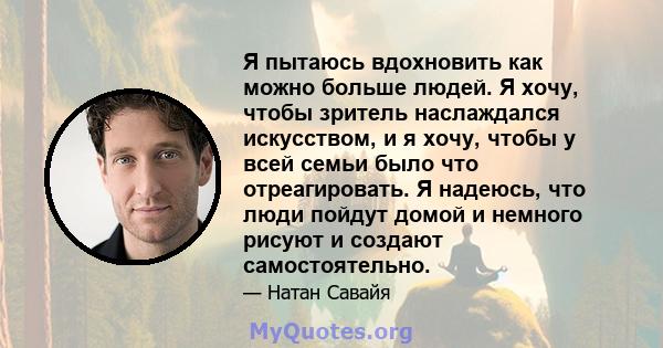 Я пытаюсь вдохновить как можно больше людей. Я хочу, чтобы зритель наслаждался искусством, и я хочу, чтобы у всей семьи было что отреагировать. Я надеюсь, что люди пойдут домой и немного рисуют и создают самостоятельно.