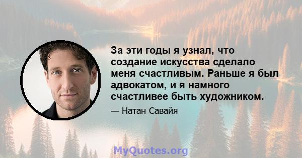 За эти годы я узнал, что создание искусства сделало меня счастливым. Раньше я был адвокатом, и я намного счастливее быть художником.