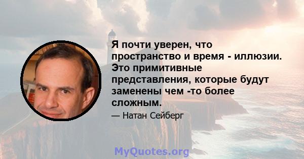 Я почти уверен, что пространство и время - иллюзии. Это примитивные представления, которые будут заменены чем -то более сложным.