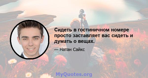 Сидеть в гостиничном номере просто заставляет вас сидеть и думать о вещах.