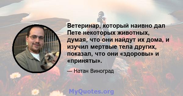 Ветеринар, который наивно дал Пете некоторых животных, думая, что они найдут их дома, и изучил мертвые тела других, показал, что они «здоровы» и «приняты».