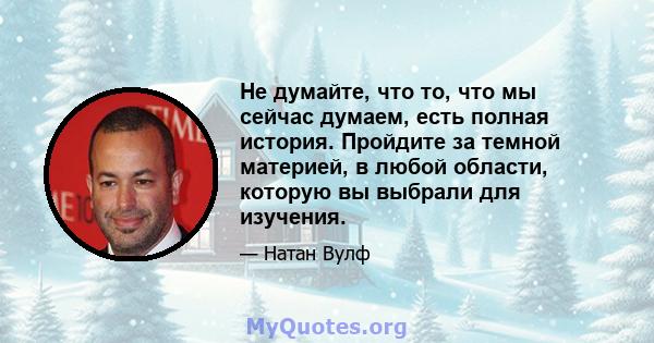 Не думайте, что то, что мы сейчас думаем, есть полная история. Пройдите за темной материей, в любой области, которую вы выбрали для изучения.