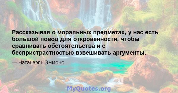 Рассказывая о моральных предметах, у нас есть большой повод для откровенности, чтобы сравнивать обстоятельства и с беспристрастностью взвешивать аргументы.